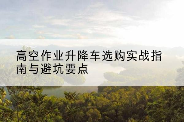 岚山升降车怎么选-高空作业升降车选购实战指南与避坑要点
