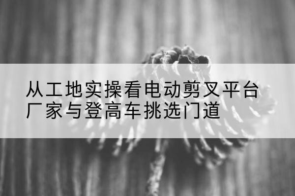 岚山电动剪叉升降平台厂家-从工地实操看电动剪叉平台厂家与登高车挑选门道