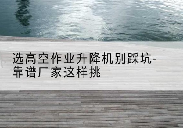 岚山剪叉式升降机厂家-选高空作业升降机别踩坑-靠谱厂家这样挑