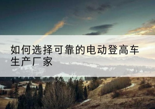 岚山电动登高车厂家-如何选择可靠的电动登高车生产厂家