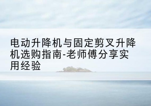 岚山电动升降机怎么选-电动升降机与固定剪叉升降机选购指南-老师傅分享实用经验