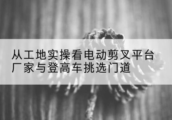 岚山电动剪叉升降平台厂家-从工地实操看电动剪叉平台厂家与登高车挑选门道