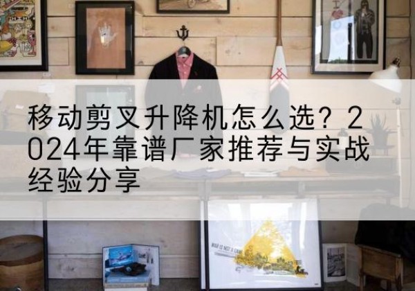 岚山升降平台厂家推荐-移动剪叉升降机怎么选？2024年靠谱厂家推荐与实战经验分享